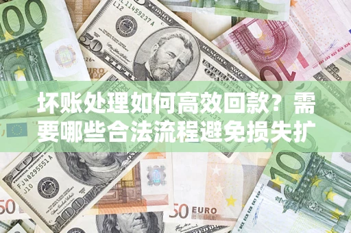 济南坏账处理如何高效回款？需要哪些合法流程避免损失扩大？