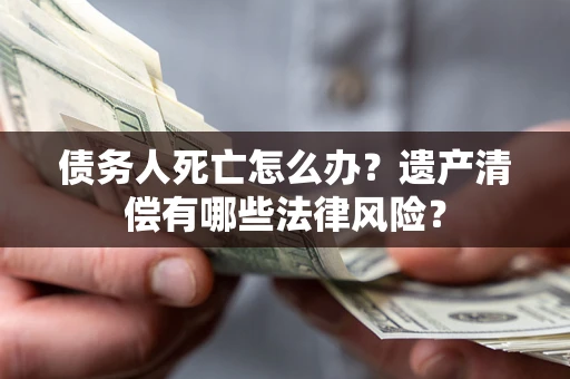 济南债务人死亡怎么办？遗产清偿有哪些法律风险？