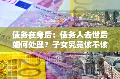 济南债务在身后：债务人去世后如何处理？子女究竟该不该还钱？
