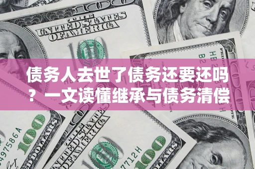 济南债务人去世了债务还要还吗？一文读懂继承与债务清偿