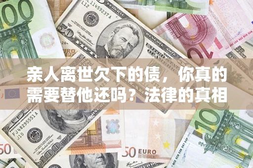 济南亲人离世欠下的债，你真的需要替他还吗？法律的真相或许与你想的不一样